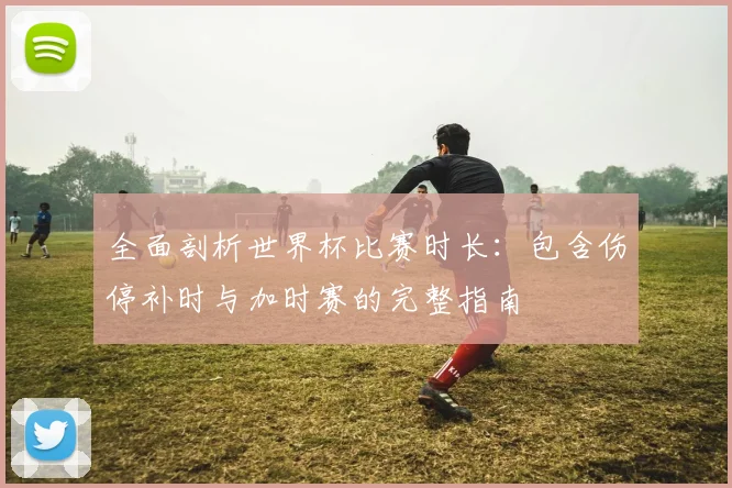 全面剖析世界杯比赛时长：包含伤停补时与加时赛的完整指南