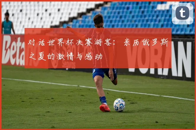 对话世界杯决赛游客:亲历俄罗斯之夏的激情与感动