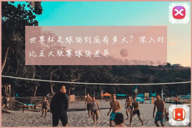 世界杯足球场到底有多大？深入对比五大联赛球场差异