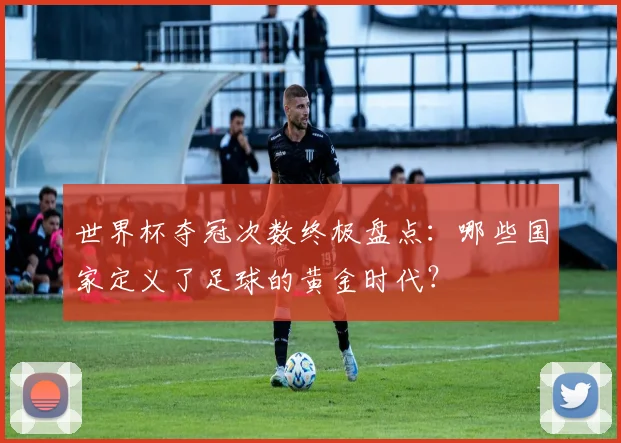 世界杯夺冠次数终极盘点：哪些国家定义了足球的黄金时代？