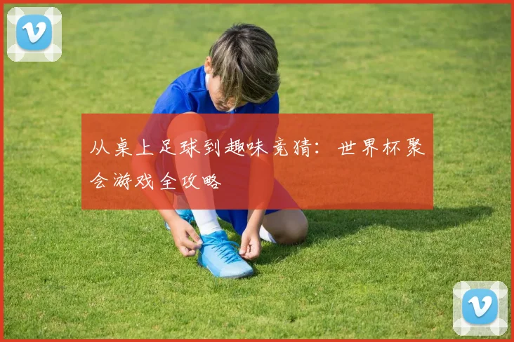 从桌上足球到趣味竞猜：世界杯聚会游戏全攻略