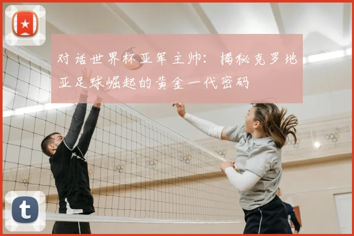 对话世界杯亚军主帅:揭秘克罗地亚足球崛起的黄金一代密码