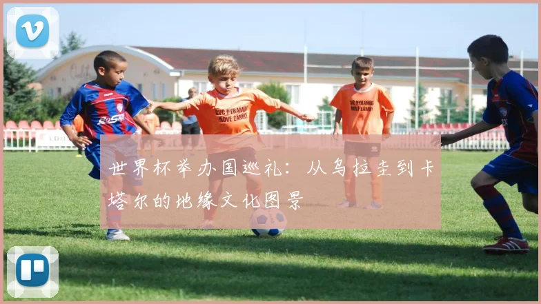 世界杯举办国巡礼:从乌拉圭到卡塔尔的地缘文化图景