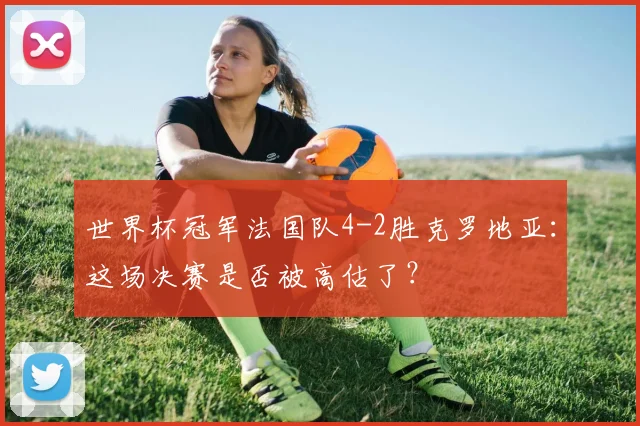 世界杯冠军法国队4-2胜克罗地亚:这场决赛是否被高估了?