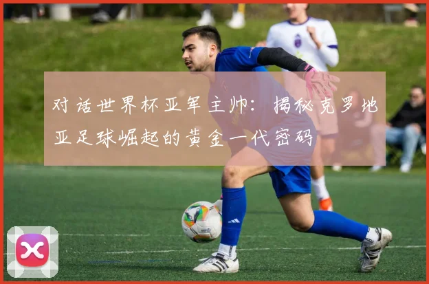 对话世界杯亚军主帅:揭秘克罗地亚足球崛起的黄金一代密码