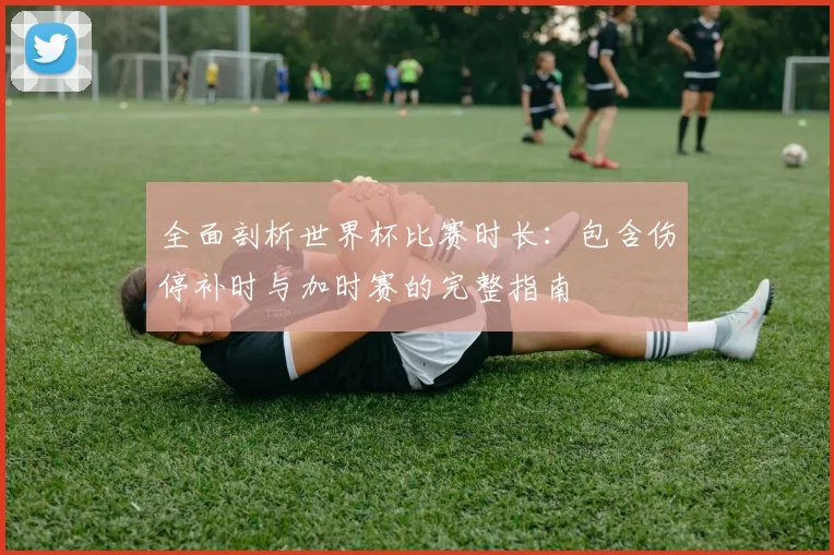 全面剖析世界杯比赛时长：包含伤停补时与加时赛的完整指南