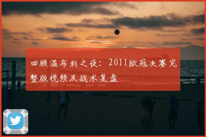 回顾温布利之夜：2011欧冠决赛完整版视频及战术复盘