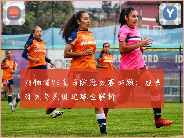 利物浦vs皇马欧冠决赛回顾：经典对决与关键进球全解析