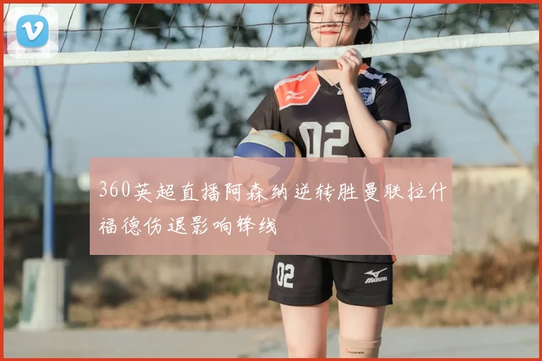 360英超直播阿森纳逆转胜曼联拉什福德伤退影响锋线