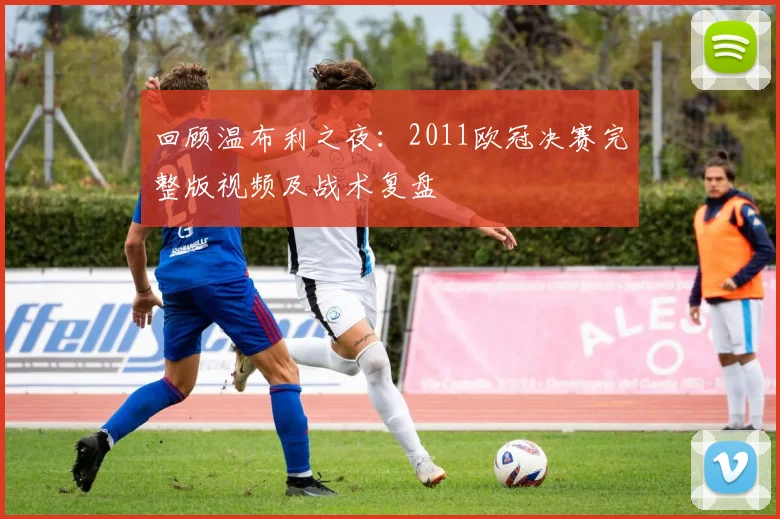 回顾温布利之夜：2011欧冠决赛完整版视频及战术复盘