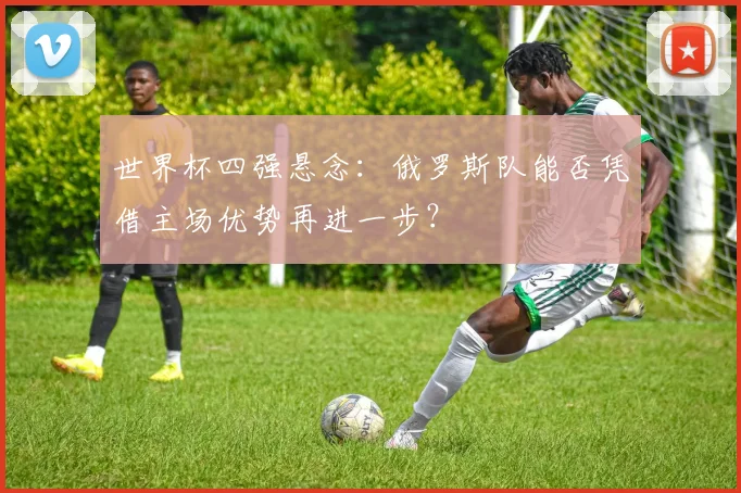 世界杯四强悬念：俄罗斯队能否凭借主场优势再进一步？