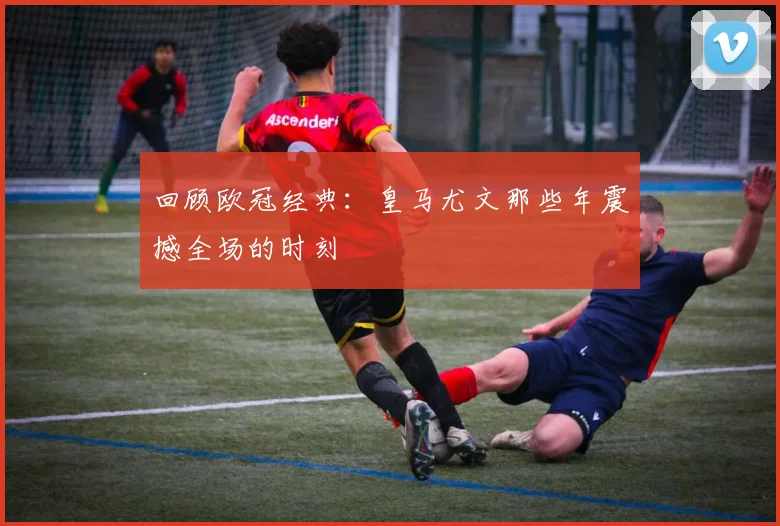 回顾欧冠经典：皇马尤文那些年震撼全场的时刻