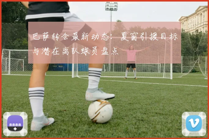 巴萨转会最新动态：夏窗引援目标与潜在离队球员盘点