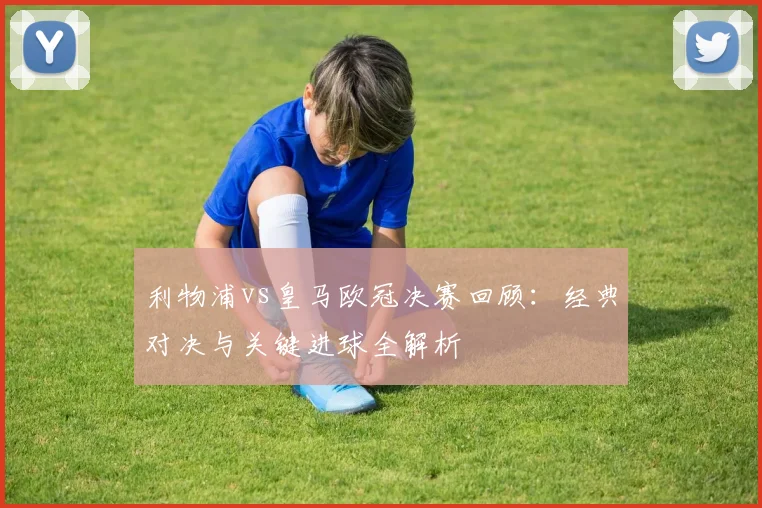 利物浦vs皇马欧冠决赛回顾：经典对决与关键进球全解析