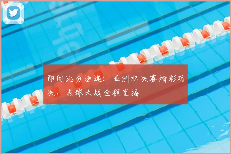 即时比分速递：亚洲杯决赛精彩对决，点球大战全程直播