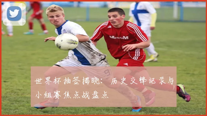 世界杯抽签揭晓：历史交锋记录与小组赛焦点战盘点