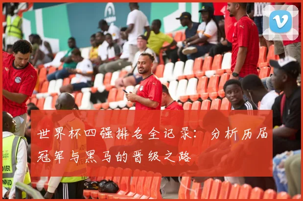 世界杯四强排名全记录：分析历届冠军与黑马的晋级之路