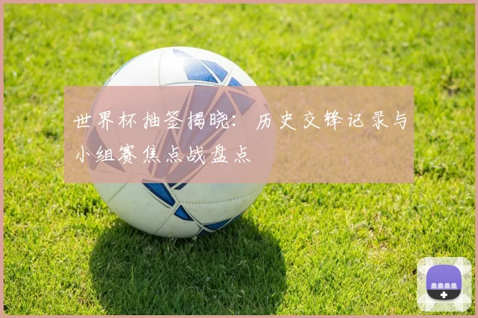 世界杯抽签揭晓：历史交锋记录与小组赛焦点战盘点